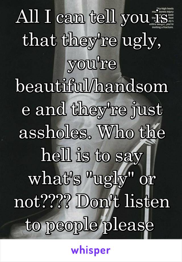 All I can tell you is that they're ugly, you're beautiful/handsome and they're just assholes. Who the hell is to say what's "ugly" or not???? Don't listen to people please 
