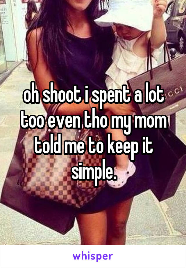 oh shoot i spent a lot too even tho my mom told me to keep it simple.