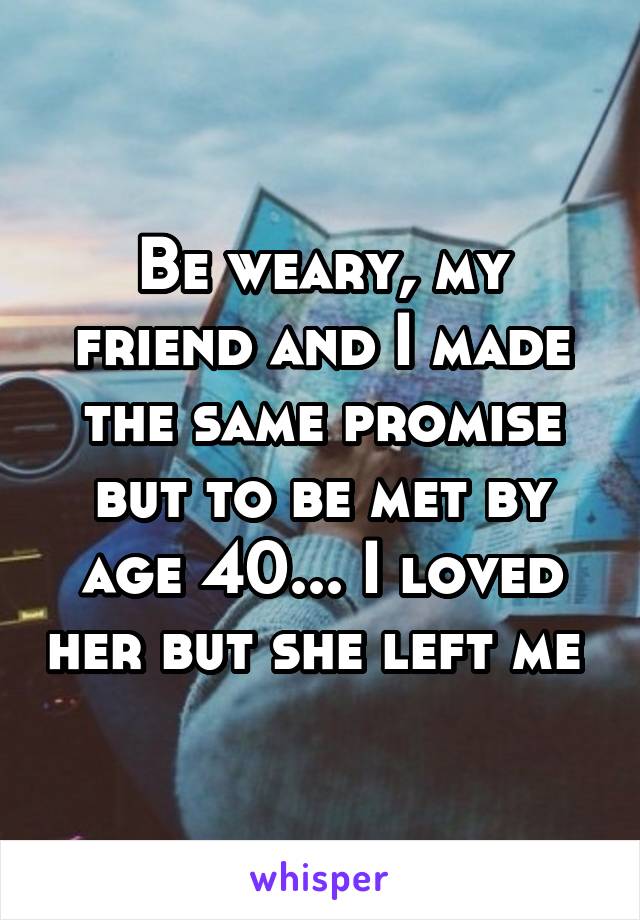 Be weary, my friend and I made the same promise but to be met by age 40... I loved her but she left me 