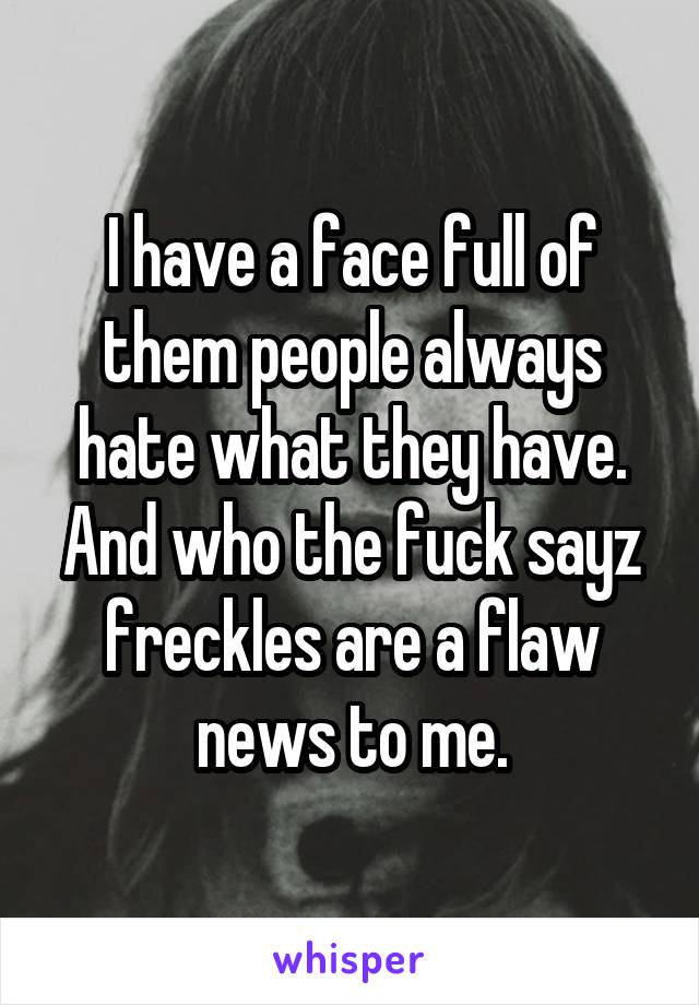 I have a face full of them people always hate what they have. And who the fuck sayz freckles are a flaw news to me.