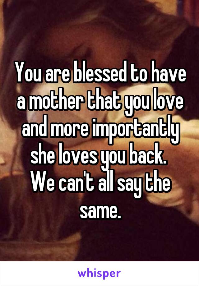 You are blessed to have a mother that you love and more importantly she loves you back. 
We can't all say the same.