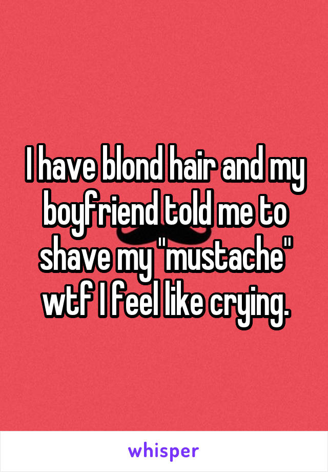 I have blond hair and my boyfriend told me to shave my "mustache" wtf I feel like crying.