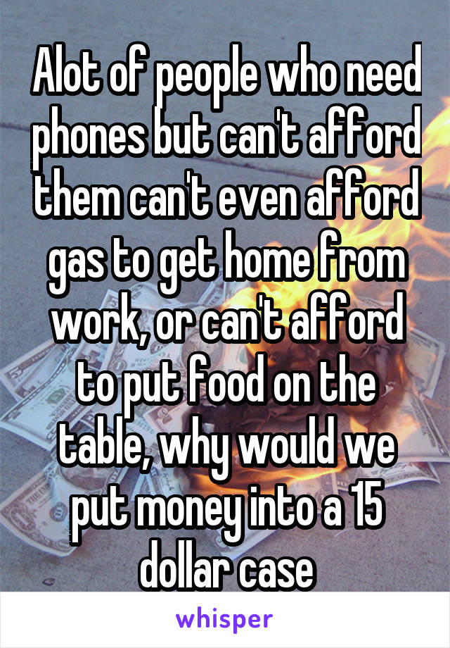 Alot of people who need phones but can't afford them can't even afford gas to get home from work, or can't afford to put food on the table, why would we put money into a 15 dollar case
