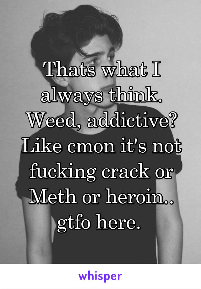 Thats what I always think. Weed, addictive? Like cmon it's not fucking crack or Meth or heroin.. gtfo here. 