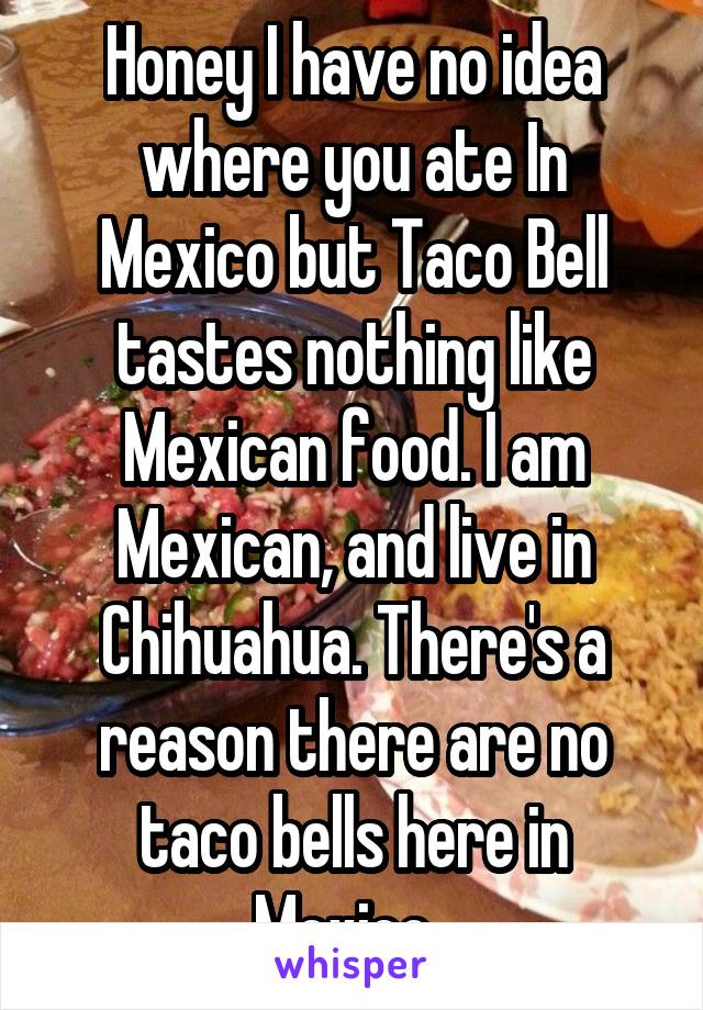 Honey I have no idea where you ate In Mexico but Taco Bell tastes nothing like Mexican food. I am Mexican, and live in Chihuahua. There's a reason there are no taco bells here in Mexico. 
