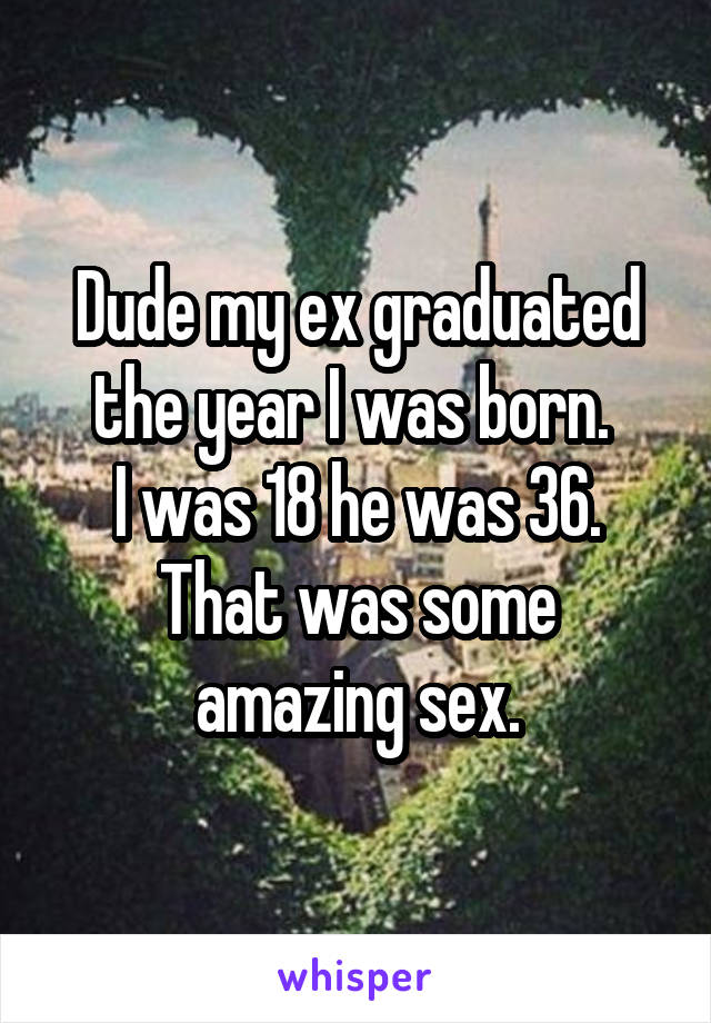 Dude my ex graduated the year I was born. 
I was 18 he was 36.
That was some amazing sex.