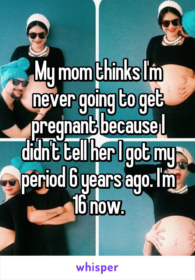 My mom thinks I'm never going to get pregnant because I didn't tell her I got my period 6 years ago. I'm 16 now.