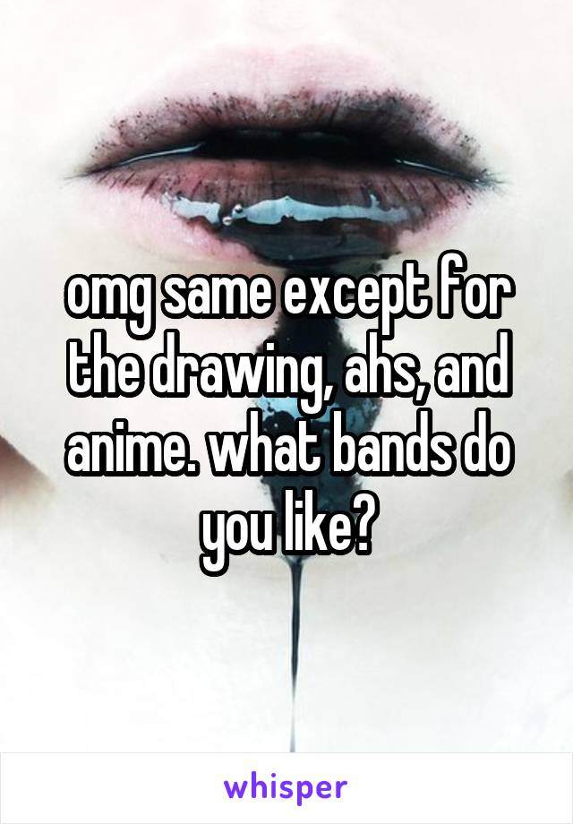 omg same except for the drawing, ahs, and anime. what bands do you like?