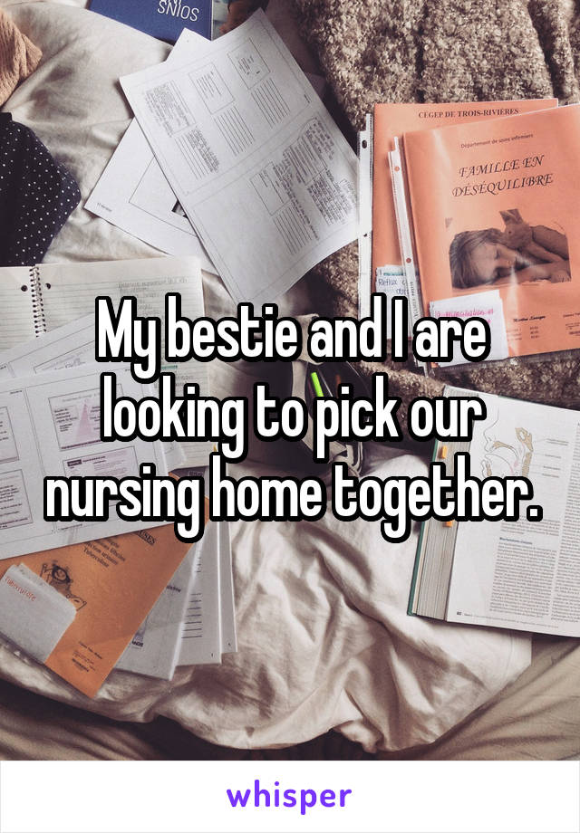 My bestie and I are looking to pick our nursing home together.