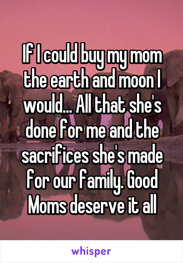 If I could buy my mom the earth and moon I would... All that she's done for me and the sacrifices she's made for our family. Good Moms deserve it all