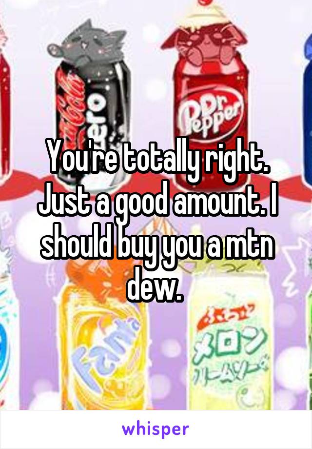 You're totally right. Just a good amount. I should buy you a mtn dew. 