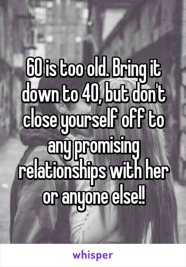 60 is too old. Bring it down to 40, but don't close yourself off to any promising relationships with her or anyone else!!