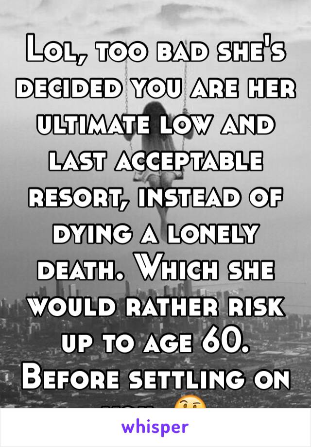 Lol, too bad she's decided you are her ultimate low and last acceptable resort, instead of dying a lonely death. Which she would rather risk up to age 60. Before settling on you. 🤔