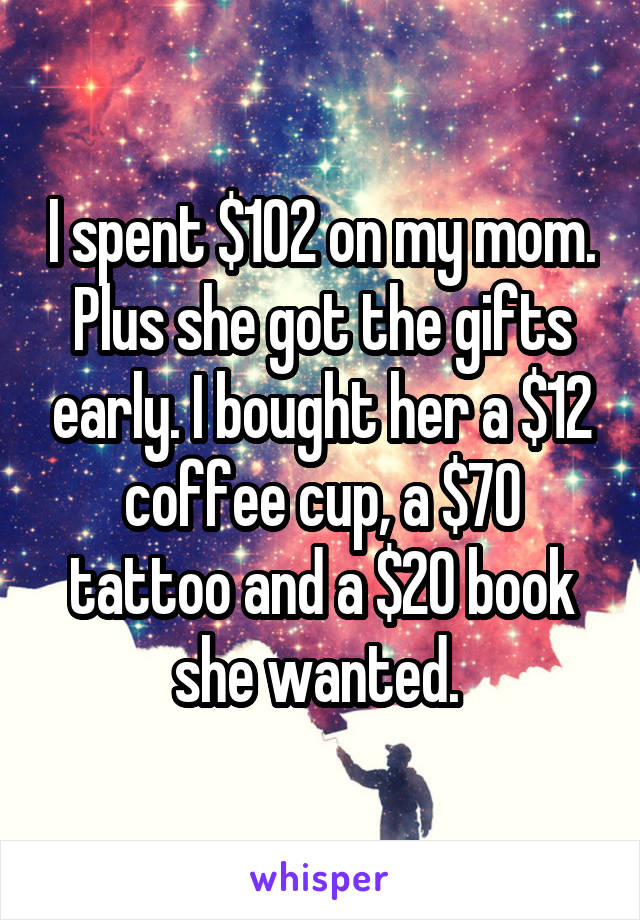 I spent $102 on my mom. Plus she got the gifts early. I bought her a $12 coffee cup, a $70 tattoo and a $20 book she wanted. 