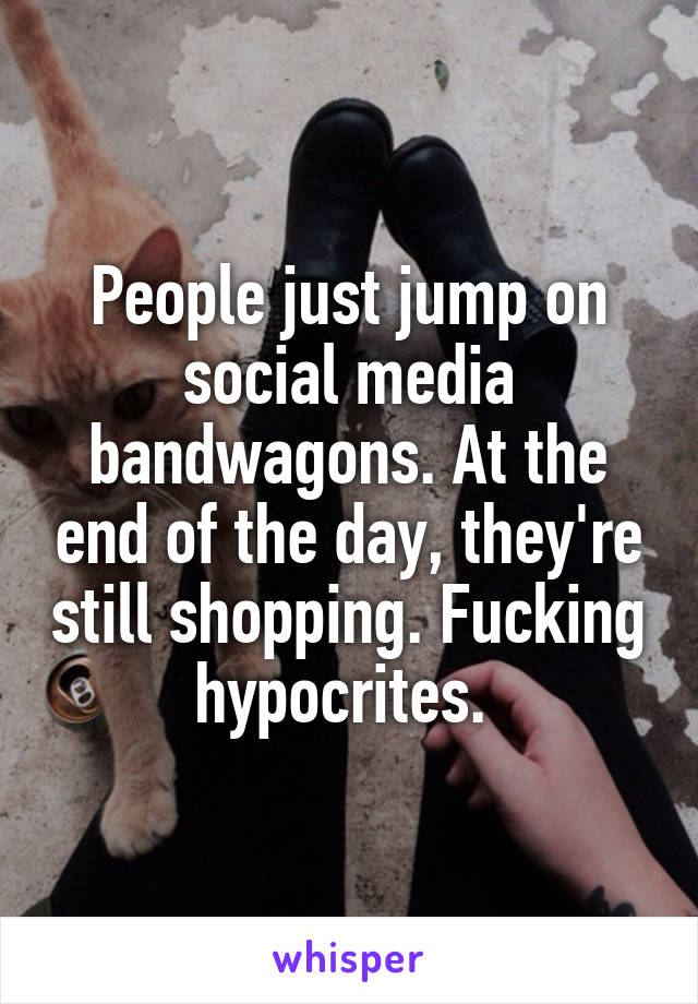 People just jump on social media bandwagons. At the end of the day, they're still shopping. Fucking hypocrites. 