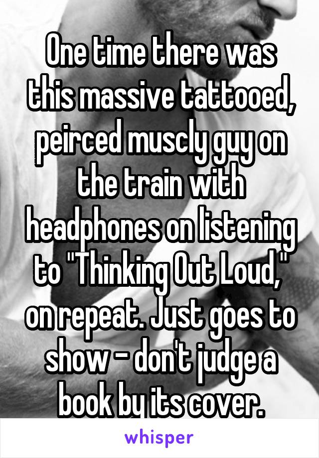 One time there was this massive tattooed, peirced muscly guy on the train with headphones on listening to "Thinking Out Loud," on repeat. Just goes to show - don't judge a book by its cover.