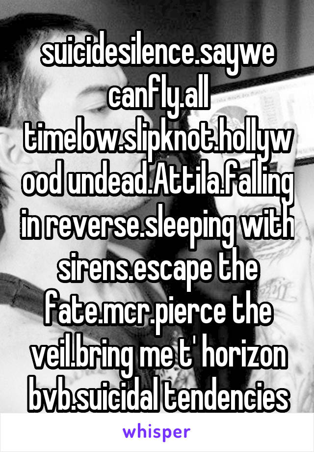 suicidesilence.saywe canfly.all timelow.slipknot.hollywood undead.Attila.falling in reverse.sleeping with sirens.escape the fate.mcr.pierce the veil.bring me t' horizon
bvb.suicidal tendencies