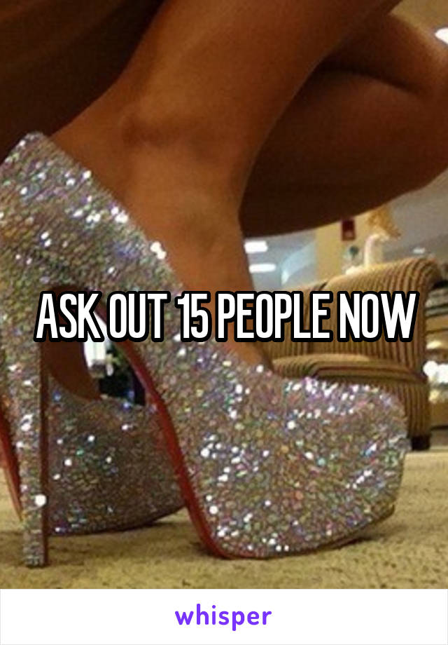 ASK OUT 15 PEOPLE NOW