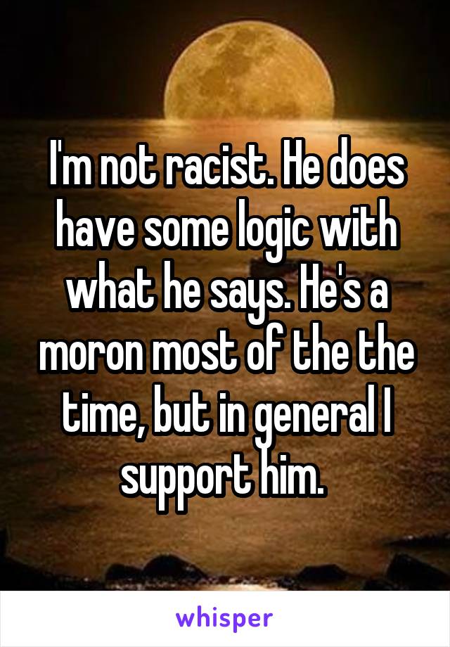 I'm not racist. He does have some logic with what he says. He's a moron most of the the time, but in general I support him. 