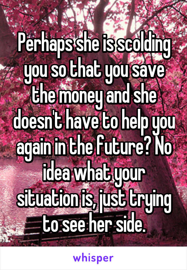 Perhaps she is scolding you so that you save the money and she doesn't have to help you again in the future? No idea what your situation is, just trying to see her side.