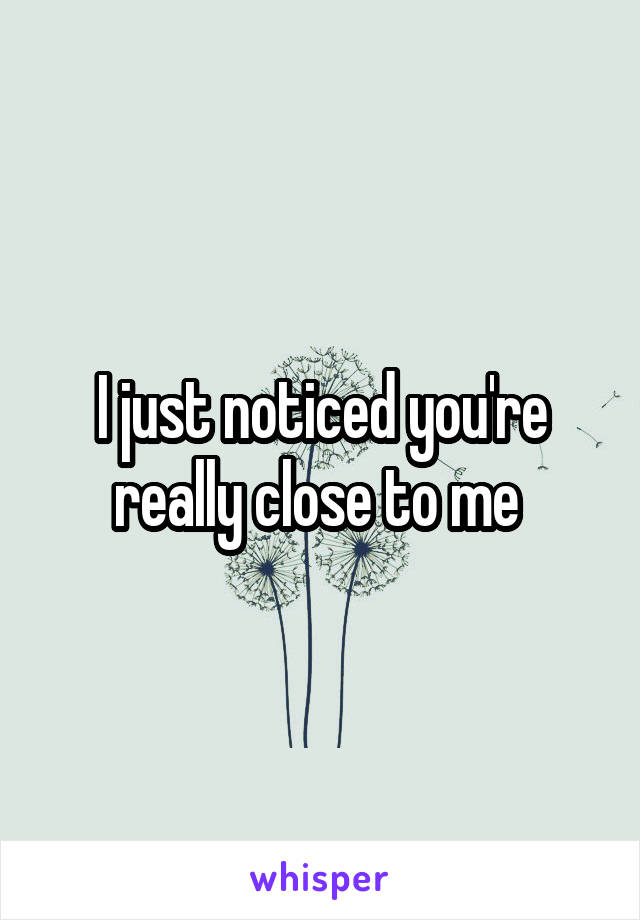 I just noticed you're really close to me 