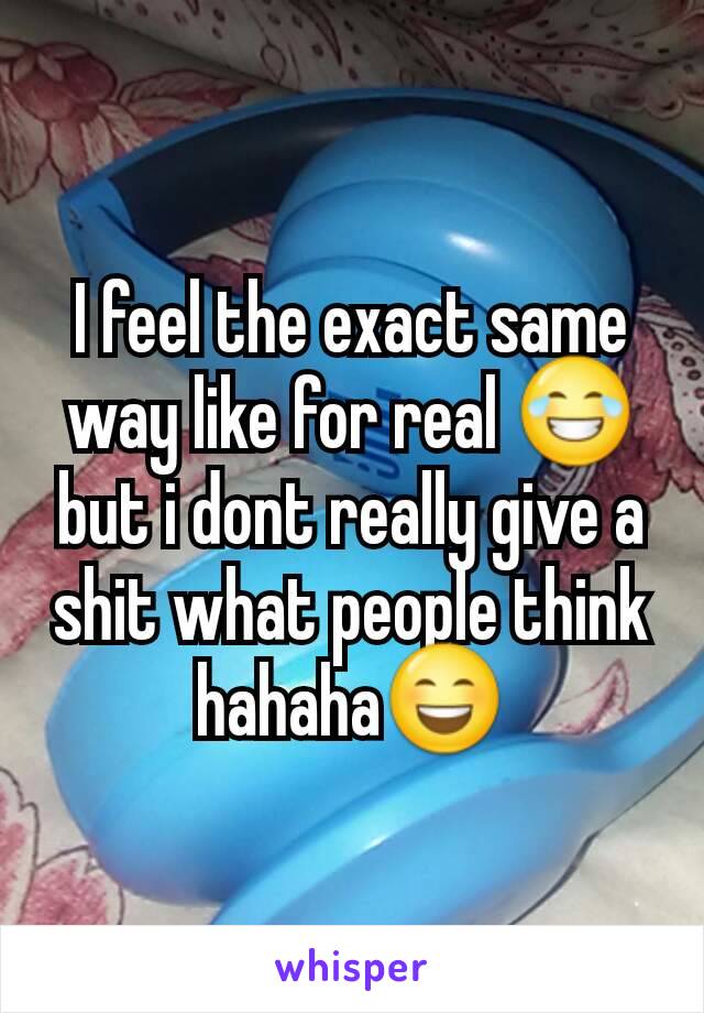 I feel the exact same way like for real 😂 but i dont really give a shit what people think hahaha😄