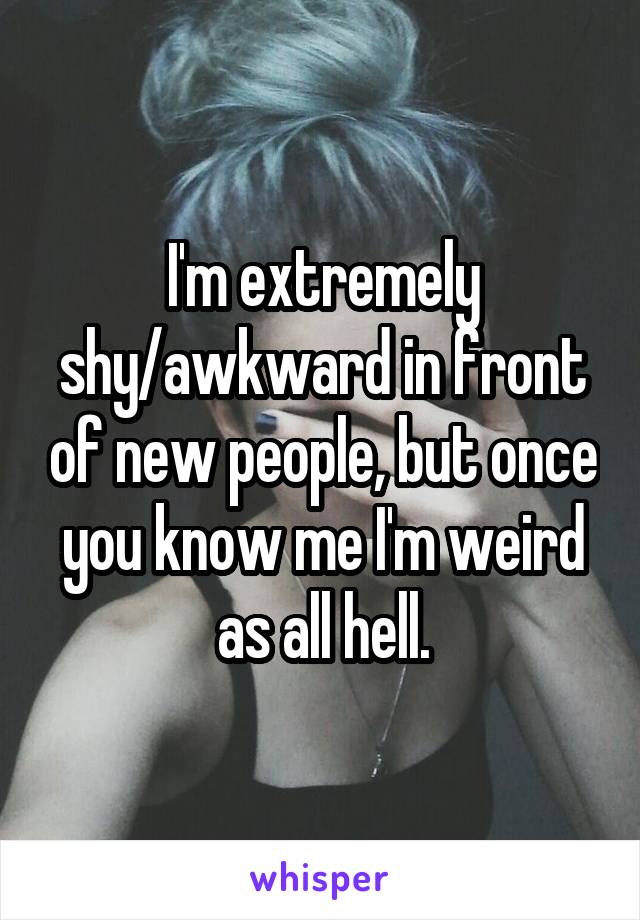 I'm extremely shy/awkward in front of new people, but once you know me I'm weird as all hell.