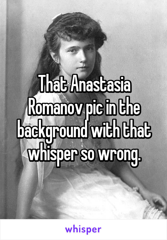 That Anastasia Romanov pic in the background with that whisper so wrong.