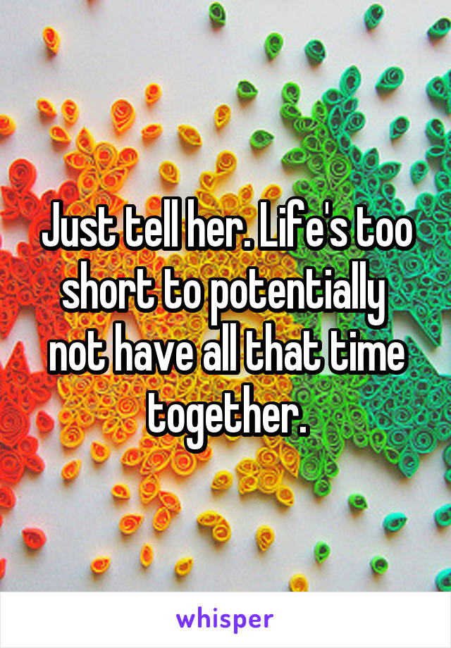 Just tell her. Life's too short to potentially  not have all that time together.