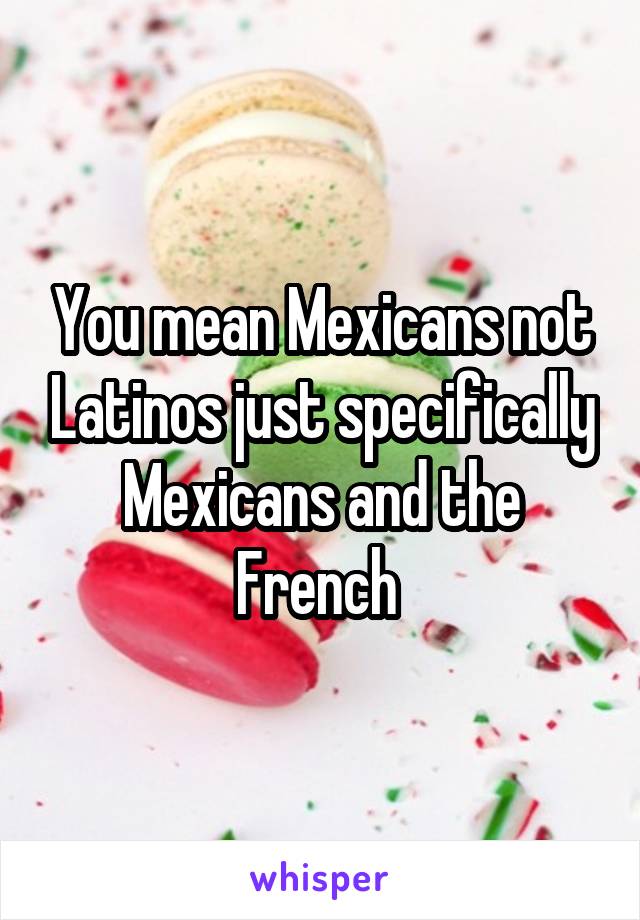 You mean Mexicans not Latinos just specifically Mexicans and the French 