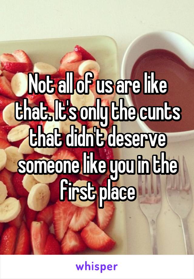 Not all of us are like that. It's only the cunts that didn't deserve someone like you in the first place