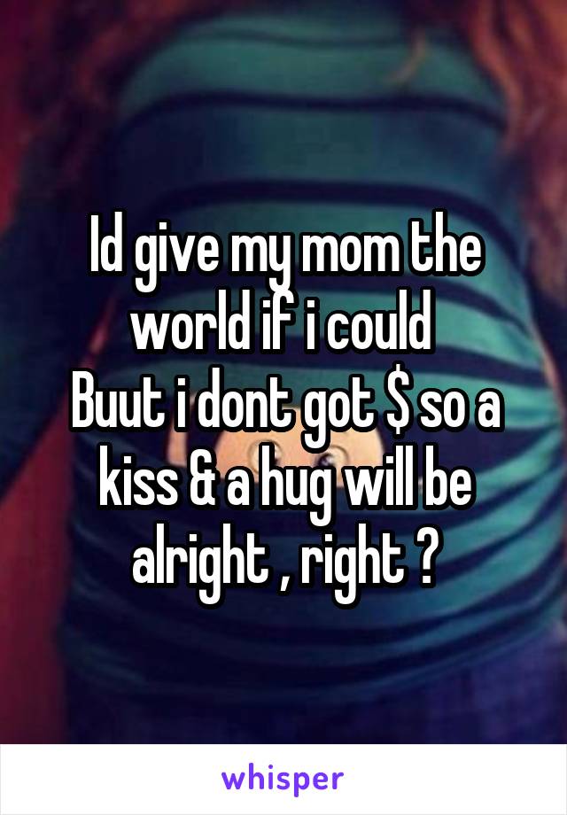 Id give my mom the world if i could 
Buut i dont got $ so a kiss & a hug will be alright , right ?