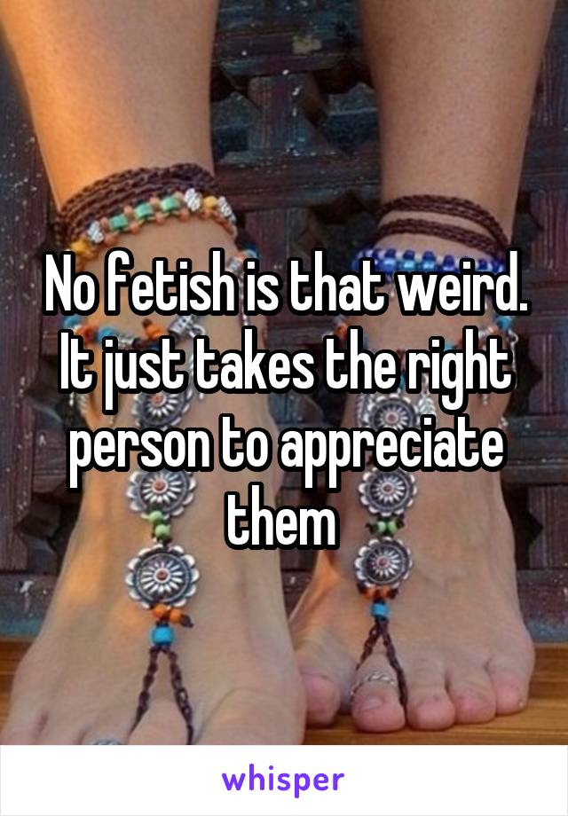 No fetish is that weird. It just takes the right person to appreciate them 