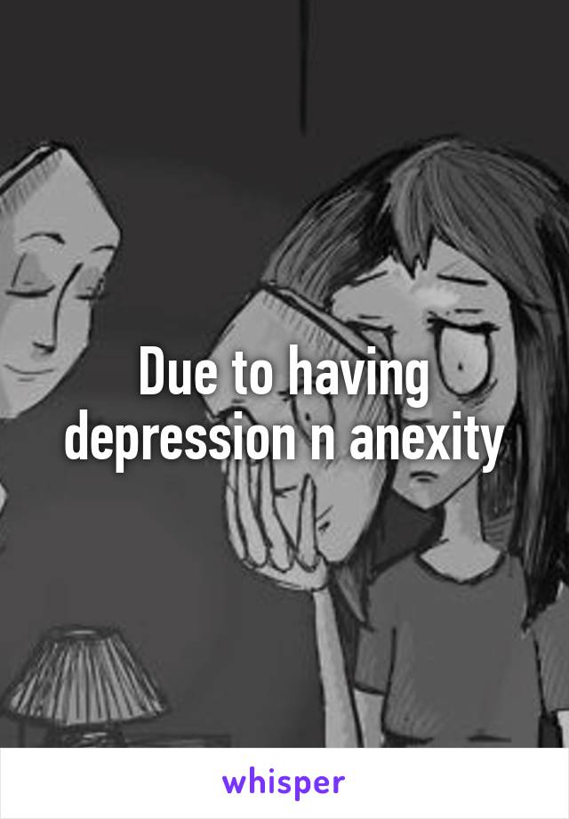 Due to having depression n anexity