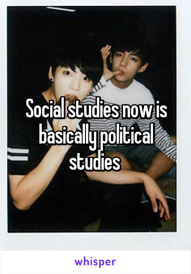 Social studies now is basically political studies 