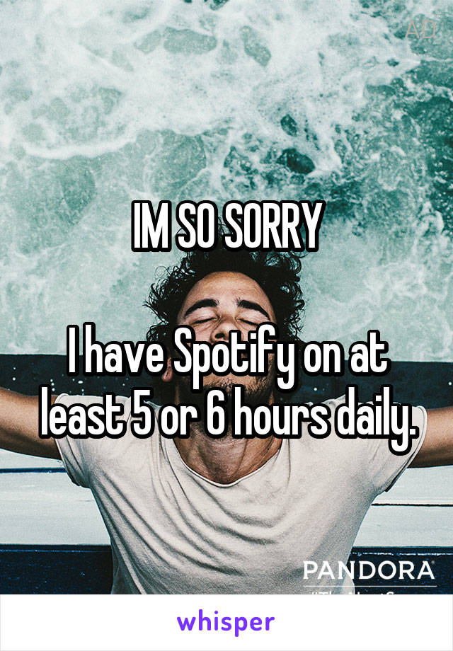 IM SO SORRY

I have Spotify on at least 5 or 6 hours daily.