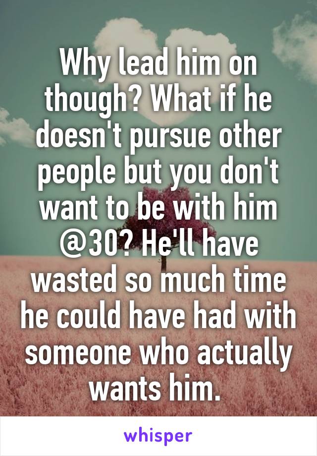 Why lead him on though? What if he doesn't pursue other people but you don't want to be with him @30? He'll have wasted so much time he could have had with someone who actually wants him. 