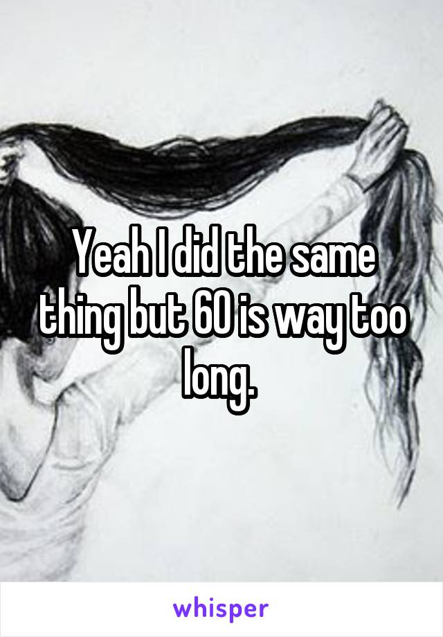 Yeah I did the same thing but 60 is way too long. 