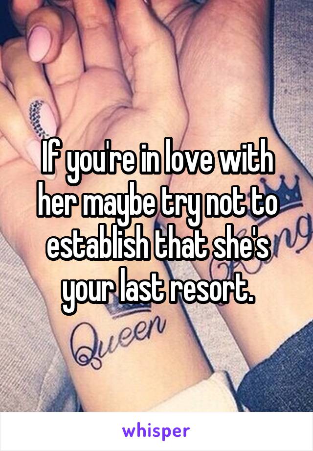 If you're in love with her maybe try not to establish that she's your last resort.