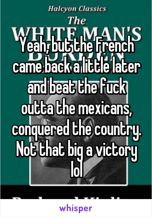 Yeah, but the French came back a little later and beat the fuck outta the mexicans, conquered the country. Not that big a victory lol