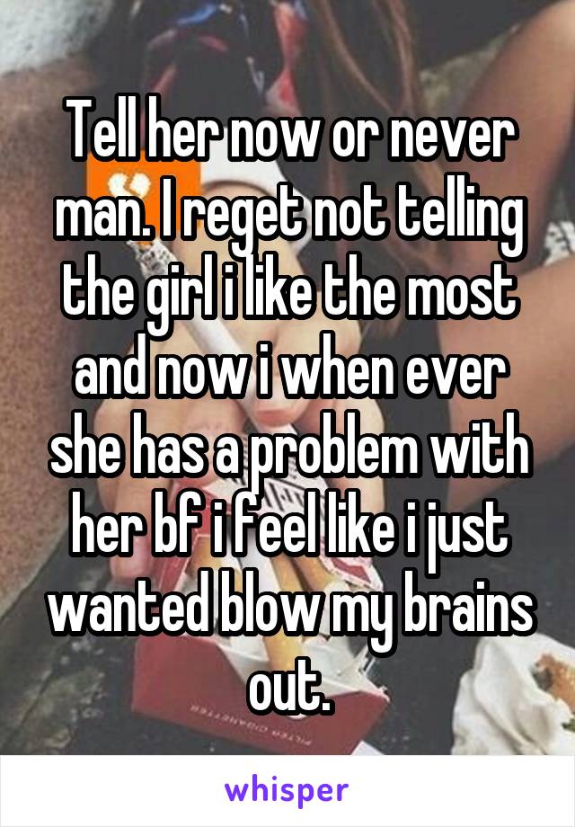 Tell her now or never man. I reget not telling the girl i like the most and now i when ever she has a problem with her bf i feel like i just wanted blow my brains out.