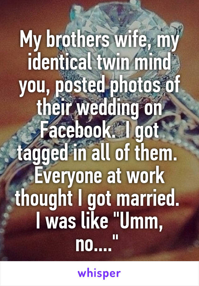 My brothers wife, my identical twin mind you, posted photos of their wedding on Facebook.  I got tagged in all of them.  Everyone at work thought I got married.  I was like "Umm, no...." 
