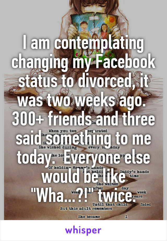 I am contemplating changing my Facebook status to divorced, it was two weeks ago.  300+ friends and three said something to me today.  Everyone else would be like "Wha...?!" twice.