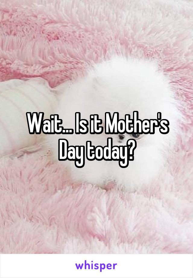 Wait... Is it Mother's Day today?