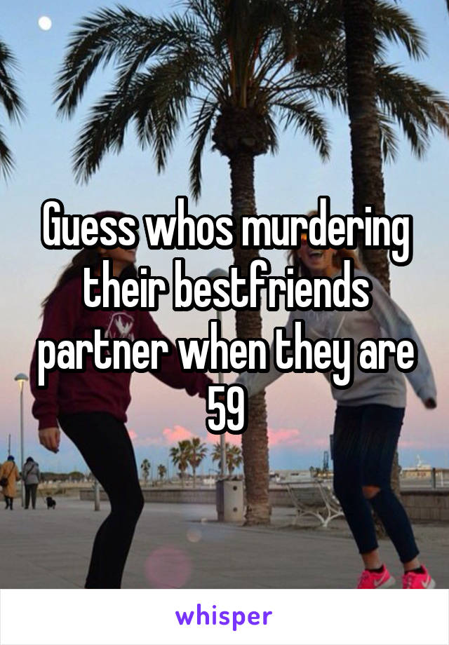 Guess whos murdering their bestfriends partner when they are 59