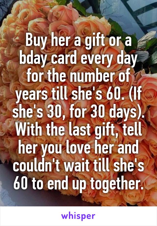 Buy her a gift or a bday card every day for the number of years till she's 60. (If she's 30, for 30 days). With the last gift, tell her you love her and couldn't wait till she's 60 to end up together.