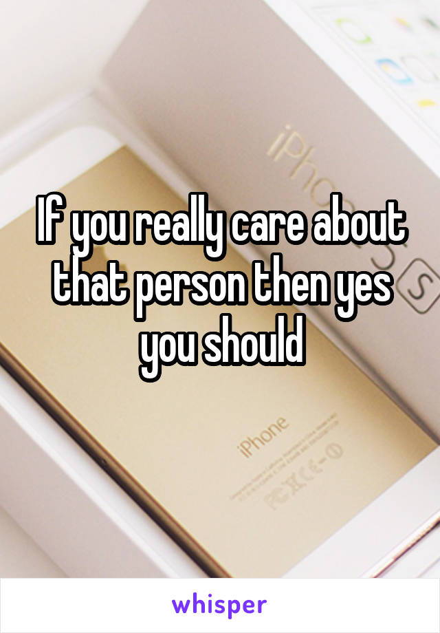 If you really care about that person then yes you should
