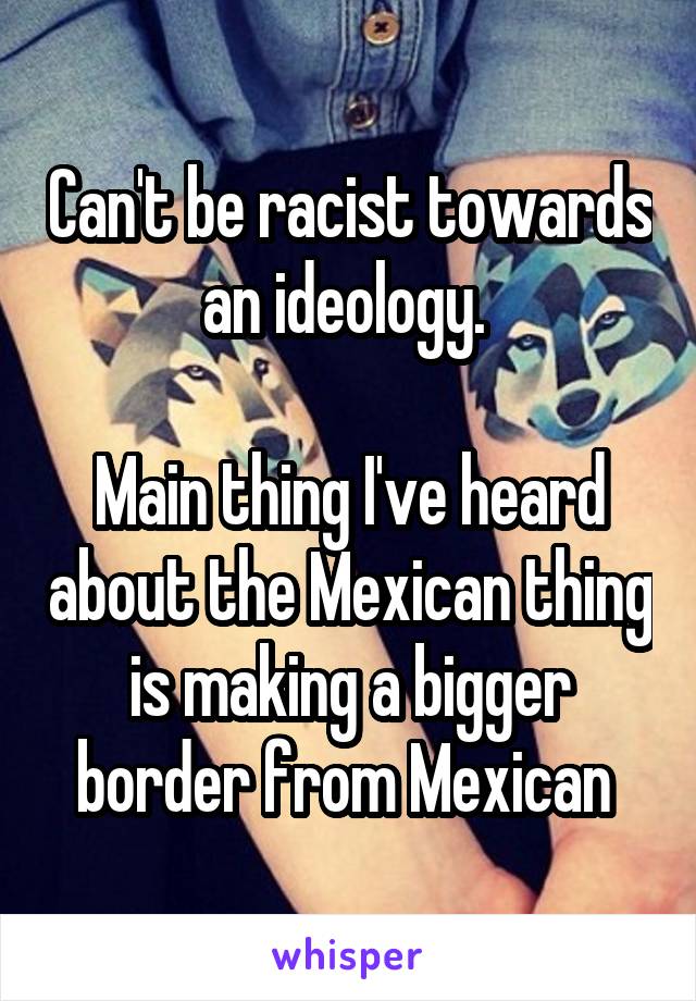 Can't be racist towards an ideology. 

Main thing I've heard about the Mexican thing is making a bigger border from Mexican 