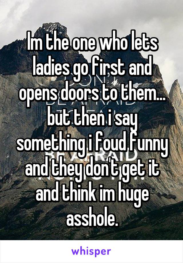 Im the one who lets ladies go first and opens doors to them... but then i say something i foud funny and they don't get it and think im huge asshole.