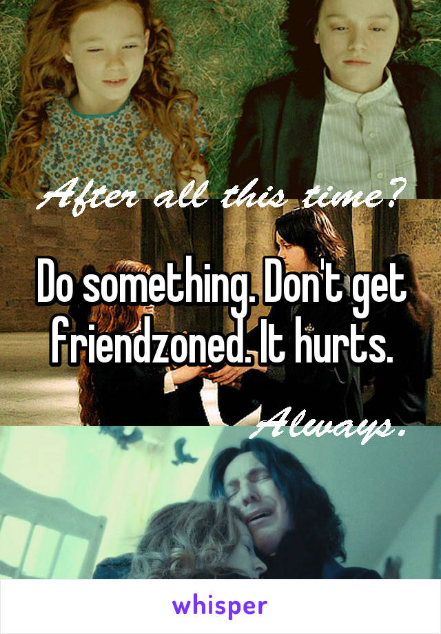 Do something. Don't get friendzoned. It hurts.